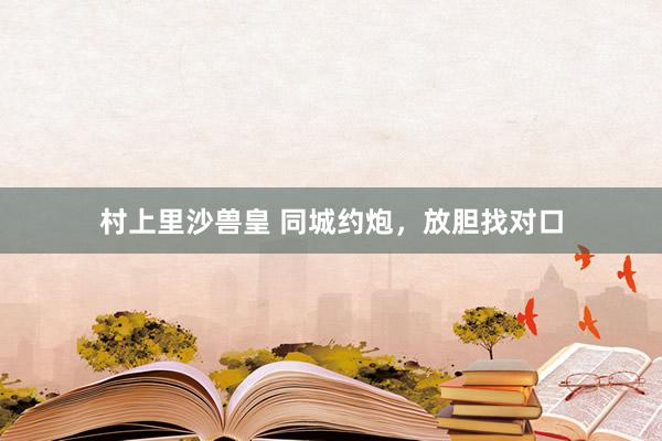 村上里沙兽皇 同城约炮，放胆找对口