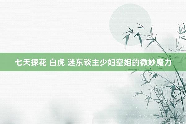 七天探花 白虎 迷东谈主少妇空姐的微妙魔力