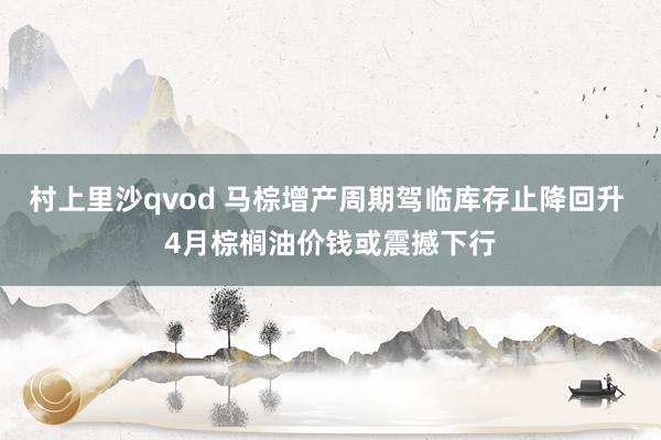 村上里沙qvod 马棕增产周期驾临库存止降回升 4月棕榈油价钱或震撼下行
