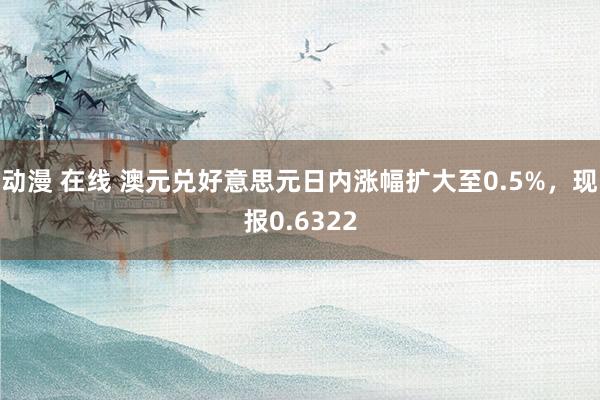 动漫 在线 澳元兑好意思元日内涨幅扩大至0.5%，现报0.6322