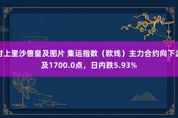 村上里沙兽皇及图片 集运指数（欧线）主力合约向下波及1700.0点，日内跌5.93%