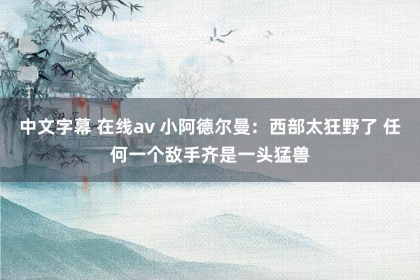 中文字幕 在线av 小阿德尔曼：西部太狂野了 任何一个敌手齐是一头猛兽