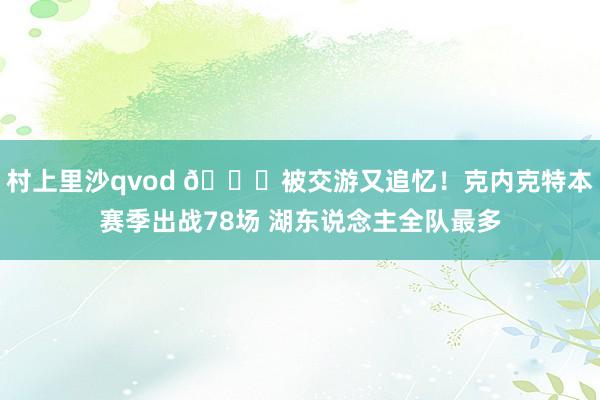 村上里沙qvod 😂被交游又追忆！克内克特本赛季出战78场 湖东说念主全队最多