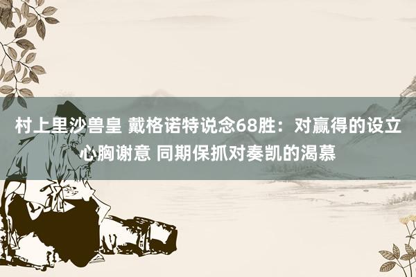 村上里沙兽皇 戴格诺特说念68胜：对赢得的设立心胸谢意 同期保抓对奏凯的渴慕