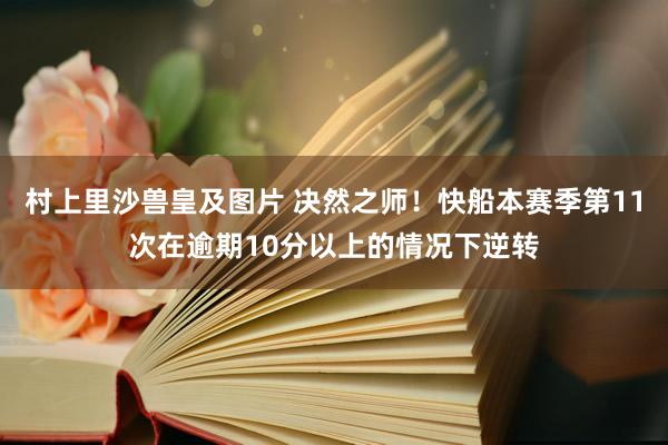 村上里沙兽皇及图片 决然之师！快船本赛季第11次在逾期10分以上的情况下逆转