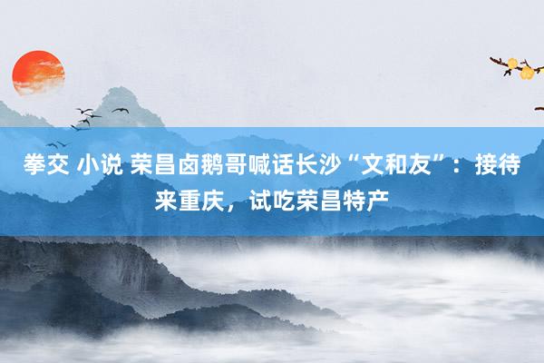 拳交 小说 荣昌卤鹅哥喊话长沙“文和友”：接待来重庆，试吃荣昌特产