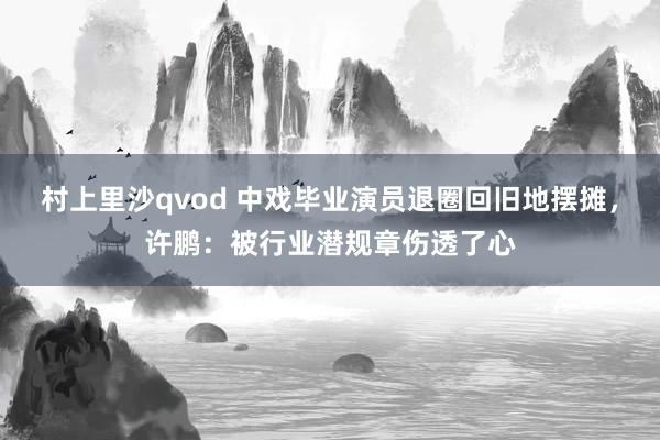 村上里沙qvod 中戏毕业演员退圈回旧地摆摊，许鹏：被行业潜规章伤透了心