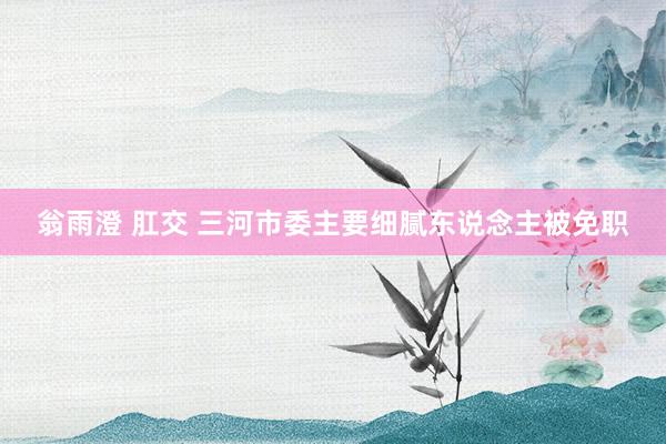 翁雨澄 肛交 三河市委主要细腻东说念主被免职