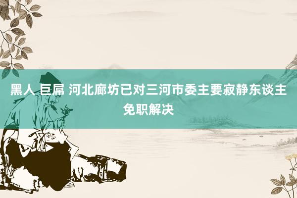 黑人 巨屌 河北廊坊已对三河市委主要寂静东谈主免职解决