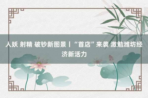 人妖 射精 破钞新图景丨“首店”来袭 激勉潍坊经济新活力
