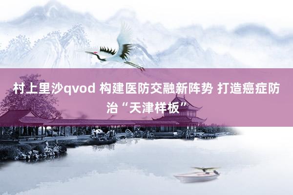 村上里沙qvod 构建医防交融新阵势 打造癌症防治“天津样板”