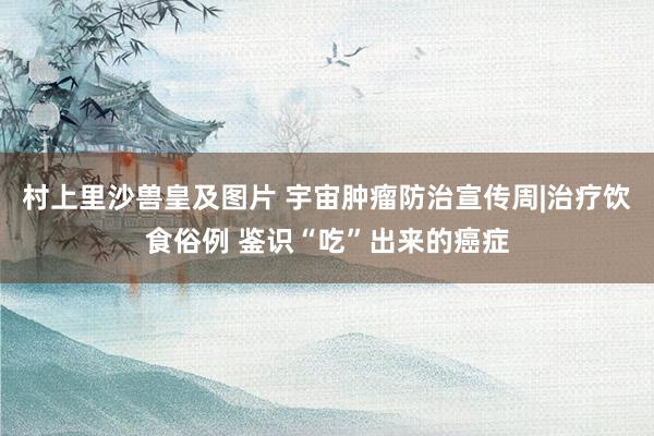 村上里沙兽皇及图片 宇宙肿瘤防治宣传周|治疗饮食俗例 鉴识“吃”出来的癌症