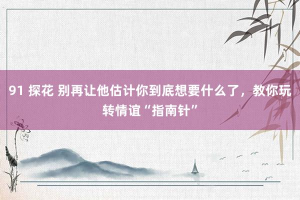 91 探花 别再让他估计你到底想要什么了，教你玩转情谊“指南针”