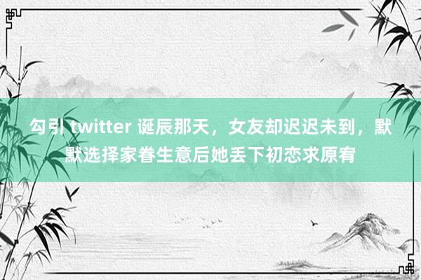 勾引 twitter 诞辰那天，女友却迟迟未到，默默选择家眷生意后她丢下初恋求原宥