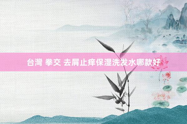 台灣 拳交 去屑止痒保湿洗发水哪款好