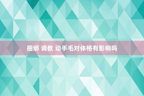 捆绑 调教 动手毛对体格有影响吗