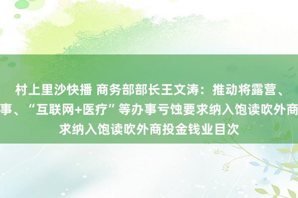 村上里沙快播 商务部部长王文涛：推动将露营、民宿、物业办事、“互联网+医疗”等办事亏蚀要求纳入饱读吹外商投金钱业目次