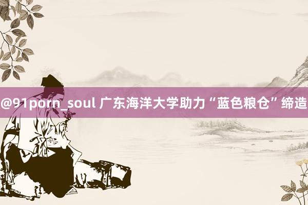 @91porn_soul 广东海洋大学助力“蓝色粮仓”缔造