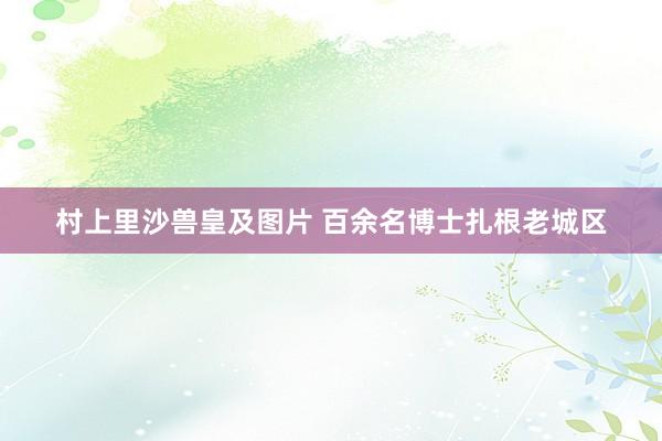 村上里沙兽皇及图片 百余名博士扎根老城区
