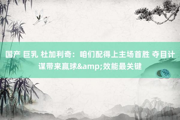 国产 巨乳 杜加利奇:咱们配得上主场首胜 夺目计谋带来赢球&效能最关键