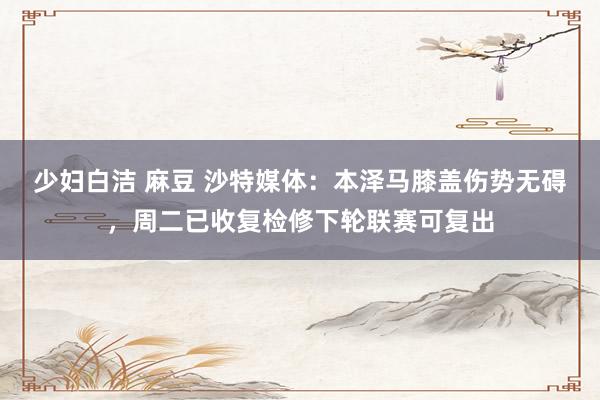 少妇白洁 麻豆 沙特媒体：本泽马膝盖伤势无碍，周二已收复检修下轮联赛可复出