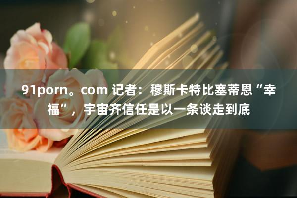91porn。com 记者：穆斯卡特比塞蒂恩“幸福”，宇宙齐信任是以一条谈走到底