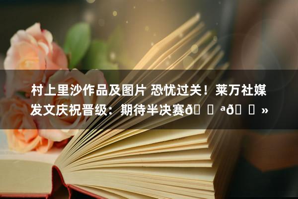村上里沙作品及图片 恐忧过关！莱万社媒发文庆祝晋级：期待半决赛💪🏻