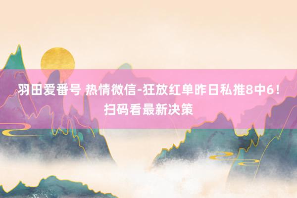 羽田爱番号 热情微信-狂放红单昨日私推8中6！扫码看最新决策