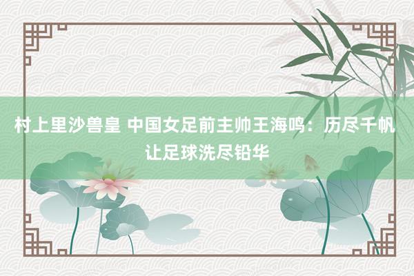 村上里沙兽皇 中国女足前主帅王海鸣：历尽千帆 让足球洗尽铅华