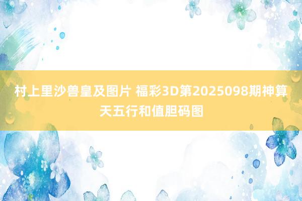 村上里沙兽皇及图片 福彩3D第2025098期神算天五行和值胆码图