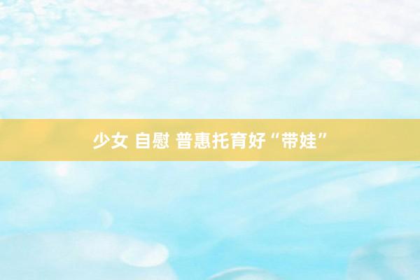 少女 自慰 普惠托育好“带娃”