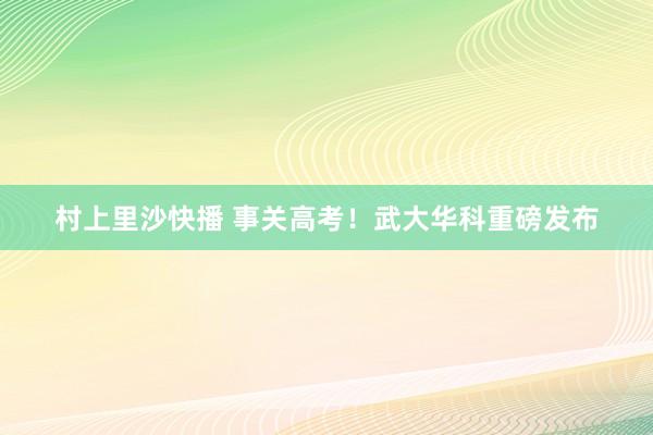 村上里沙快播 事关高考！武大华科重磅发布
