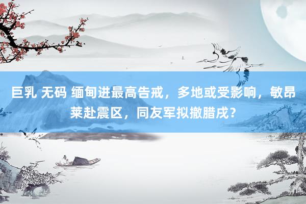巨乳 无码 缅甸进最高告戒，多地或受影响，敏昂莱赴震区，同友军拟撤腊戌？