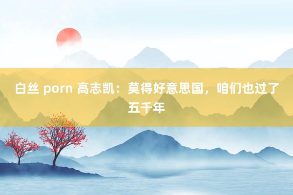 白丝 porn 高志凯：莫得好意思国，咱们也过了五千年