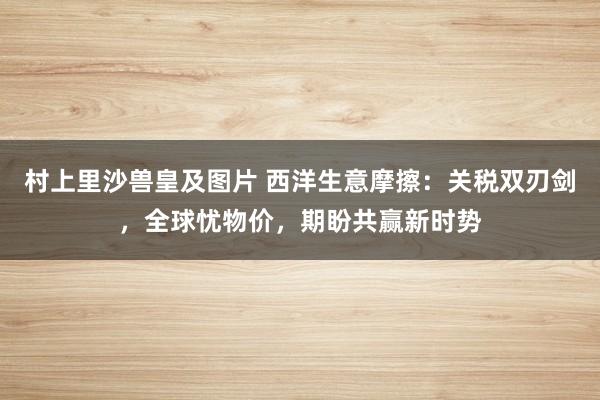 村上里沙兽皇及图片 西洋生意摩擦：关税双刃剑，全球忧物价，期盼共赢新时势