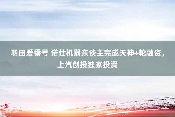 羽田爱番号 诺仕机器东谈主完成天神+轮融资，上汽创投独家投资