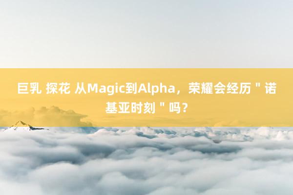 巨乳 探花 从Magic到Alpha，荣耀会经历＂诺基亚时刻＂吗？