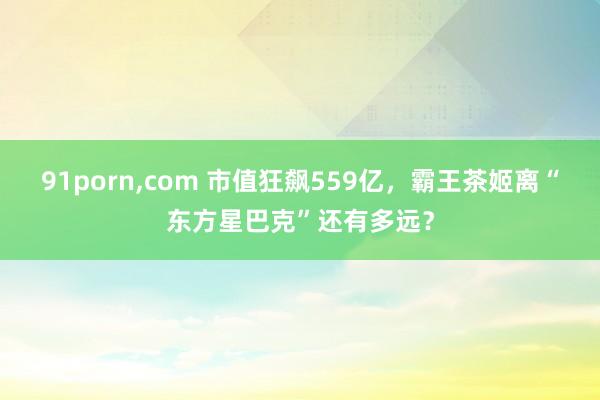 91porn，com 市值狂飙559亿，霸王茶姬离“东方星巴克”还有多远？