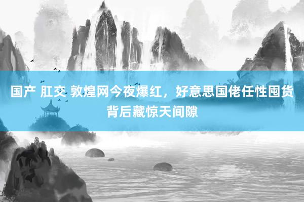 国产 肛交 敦煌网今夜爆红，好意思国佬任性囤货背后藏惊天间隙