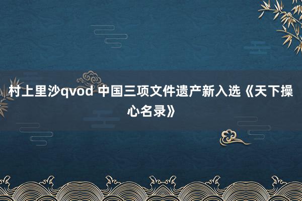 村上里沙qvod 中国三项文件遗产新入选《天下操心名录》