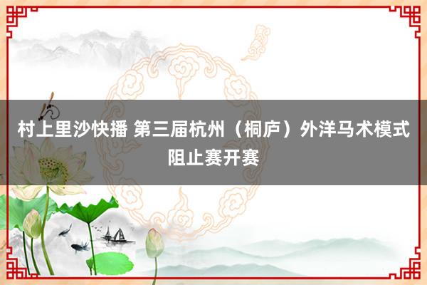 村上里沙快播 第三届杭州（桐庐）外洋马术模式阻止赛开赛