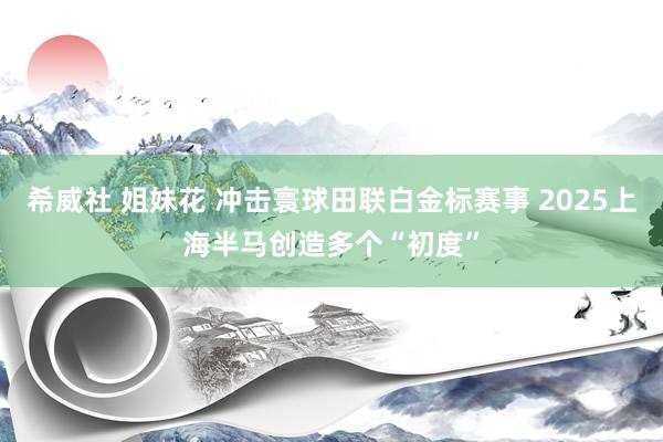 希威社 姐妹花 冲击寰球田联白金标赛事 2025上海半马创造多个“初度”