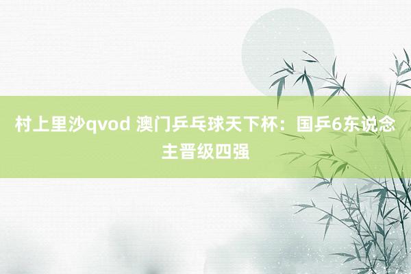 村上里沙qvod 澳门乒乓球天下杯：国乒6东说念主晋级四强