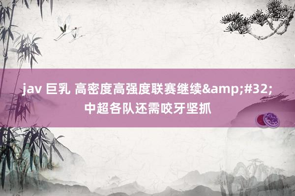 jav 巨乳 高密度高强度联赛继续&#32;中超各队还需咬牙坚抓