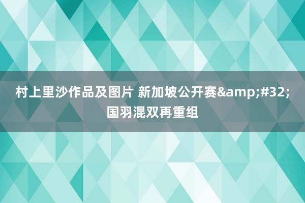 村上里沙作品及图片 新加坡公开赛&#32;国羽混双再重组