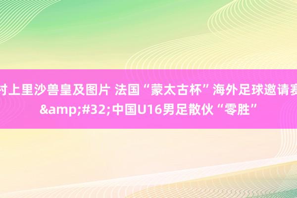 村上里沙兽皇及图片 法国“蒙太古杯”海外足球邀请赛&#32;中国U16男足散伙“零胜”