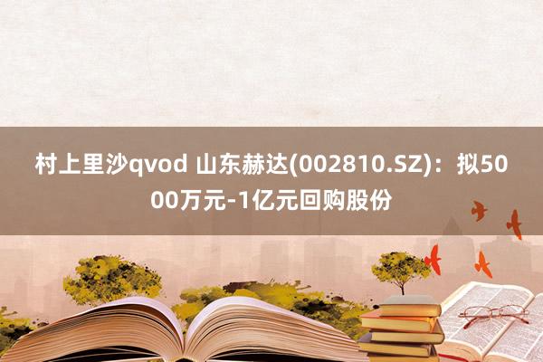 村上里沙qvod 山东赫达(002810.SZ)：拟5000万元-1亿元回购股份