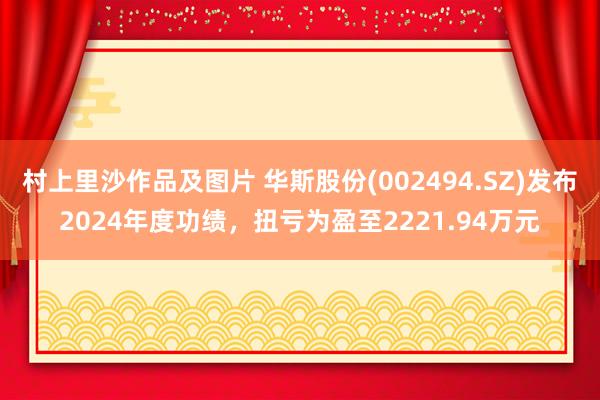 村上里沙作品及图片 华斯股份(002494.SZ)发布2024年度功绩，扭亏为盈至2221.94万元