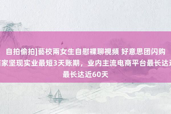 自拍偷拍]藝校兩女生自慰裸聊視頻 好意思团闪购称对商家坚现实业最短3天账期，业内主流电商平台最长达近60天