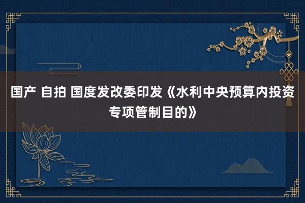 国产 自拍 国度发改委印发《水利中央预算内投资专项管制目的》